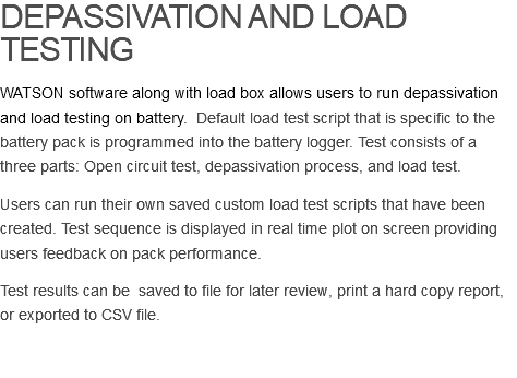 DEPASSIVATION AND LOAD TESTING WATSON software along with load box allows users to run depassivation and load testing on battery. Default load test script that is specific to the battery pack is programmed into the battery logger. Test consists of a three parts: Open circuit test, depassivation process, and load test. Users can run their own saved custom load test scripts that have been created. Test sequence is displayed in real time plot on screen providing users feedback on pack performance. Test results can be saved to file for later review, print a hard copy report, or exported to CSV file. 