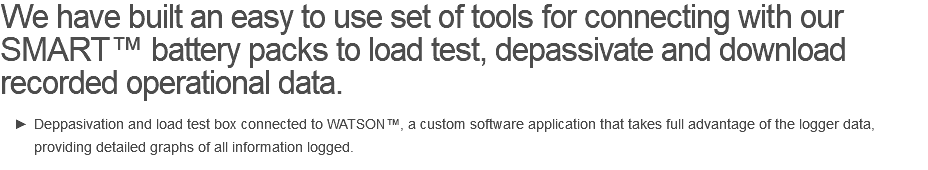 We have built an easy to use set of tools for connecting with our SMART™ battery packs to load test, depassivate and download recorded operational data. Deppasivation and load test box connected to WATSON™, a custom software application that takes full advantage of the logger data, providing detailed graphs of all information logged.