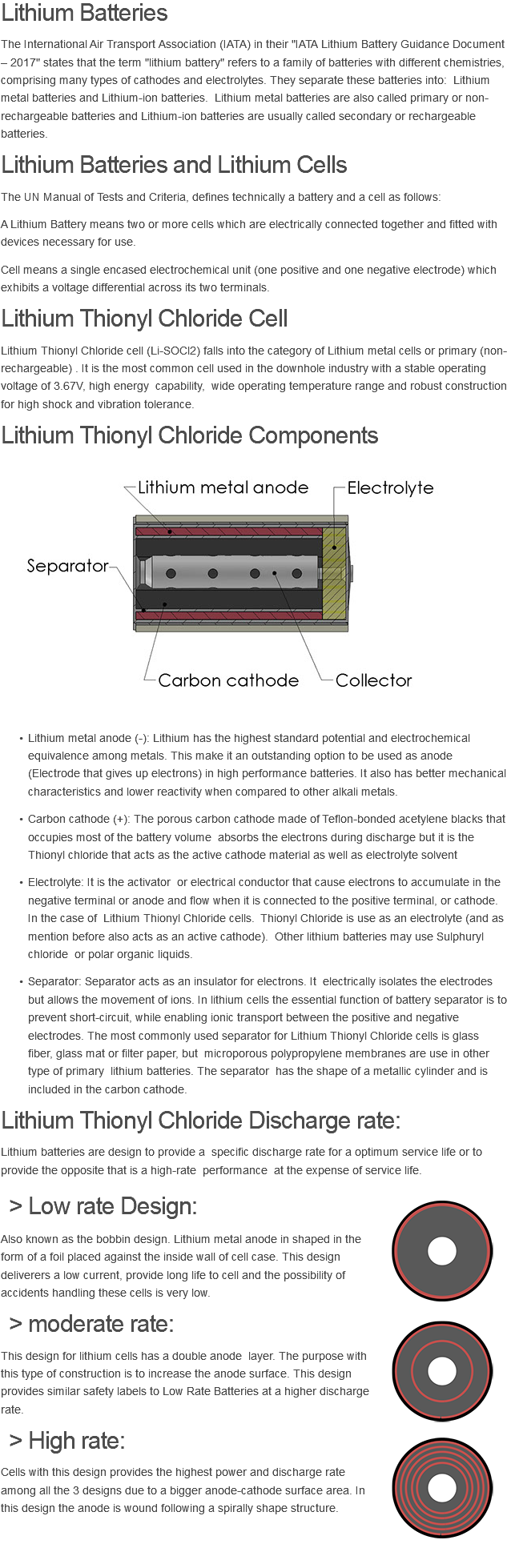 Lithium BATTERIES The International Air Transport Association (IATA) in their "IATA Lithium Battery Guidance Document – 2017" states that the term "lithium battery" refers to a family of batteries with different chemistries, comprising many types of cathodes and electrolytes. They separate these batteries into: Lithium metal batteries and Lithium-ion batteries. Lithium metal batteries are also called primary or non-rechargeable batteries and Lithium-ion batteries are usually called secondary or rechargeable batteries. LITHIUM BATTERIES and Lithium Cells The UN Manual of Tests and Criteria, defines technically a battery and a cell as follows: A Lithium Battery means two or more cells which are electrically connected together and fitted with devices necessary for use. Cell means a single encased electrochemical unit (one positive and one negative electrode) which exhibits a voltage differential across its two terminals. Lithium Thionyl Chloride CELL Lithium Thionyl Chloride cell (Li-SOCl2) falls into the category of Lithium metal cells or primary (non-rechargeable) . It is the most common cell used in the downhole industry with a stable operating voltage of 3.67V, high energy capability, wide operating temperature range and robust construction for high shock and vibration tolerance. Lithium Thionyl Chloride Components ﷯ Lithium metal anode (-): Lithium has the highest standard potential and electrochemical equivalence among metals. This make it an outstanding option to be used as anode (Electrode that gives up electrons) in high performance batteries. It also has better mechanical characteristics and lower reactivity when compared to other alkali metals. Carbon cathode (+): The porous carbon cathode made of Teflon-bonded acetylene blacks that occupies most of the battery volume absorbs the electrons during discharge but it is the Thionyl chloride that acts as the active cathode material as well as electrolyte solvent Electrolyte: It is the activator or electrical conductor that cause electrons to accumulate in the negative terminal or anode and flow when it is connected to the positive terminal, or cathode. In the case of Lithium Thionyl Chloride cells. Thionyl Chloride is use as an electrolyte (and as mention before also acts as an active cathode). Other lithium batteries may use Sulphuryl chloride or polar organic liquids. Separator: Separator acts as an insulator for electrons. It electrically isolates the electrodes but allows the movement of ions. In lithium cells the essential function of battery separator is to prevent short-circuit, while enabling ionic transport between the positive and negative electrodes. The most commonly used separator for Lithium Thionyl Chloride cells is glass fiber, glass mat or filter paper, but microporous polypropylene membranes are use in other type of primary lithium batteries. The separator has the shape of a metallic cylinder and is included in the carbon cathode. Lithium Thionyl Chloride Discharge rate: Lithium batteries are design to provide a specific discharge rate for a optimum service life or to provide the opposite that is a high-rate performance at the expense of service life. Low rate DESIGN: ﷯ Also known as the bobbin design. Lithium metal anode in shaped in the form of a foil placed against the inside wall of cell case. This design deliverers a low current, provide long life to cell and the possibility of accidents handling these cells is very low. moderate rate: ﷯This design for lithium cells has a double anode layer. The purpose with this type of construction is to increase the anode surface. This design provides similar safety labels to Low Rate Batteries at a higher discharge rate. High rate: ﷯Cells with this design provides the highest power and discharge rate among all the 3 designs due to a bigger anode-cathode surface area. In this design the anode is wound following a spirally shape structure. 