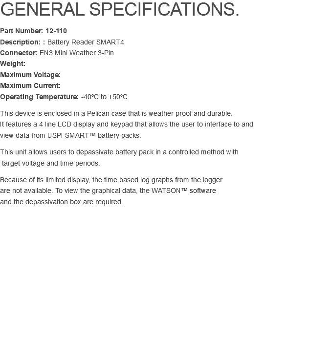 GENERAL SPECIFICATIONS. Part Number: 12-110 Description: : Battery Reader SMART4 Connector: EN3 Mini Weather 3-Pin Weight:  Maximum Voltage:  Maximum Current:  Operating Temperature: -40ºC to +50ºC This device is enclosed in a Pelican case that is weather proof and durable.  It features a 4 line LCD display and keypad that allows the user to interface to and  view data from USPI SMART™ battery packs. This unit allows users to depassivate battery pack in a controlled method with  target voltage and time periods. Because of its limited display, the time based log graphs from the logger are not available. To view the graphical data, the WATSON™ software  and the depassivation box are required. 