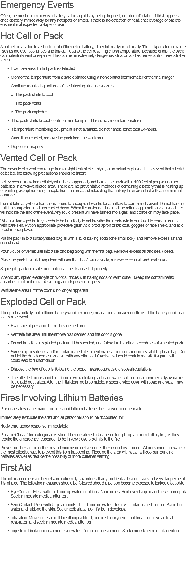 Emergency Events Often, the most common way a battery is damaged is by being dropped, or rolled off a table. If this happens, check battery immediately for any hot spots or smells. If there is no detection of heat, check voltage of pack to ensure it is at expected voltage for use. Hot Cell or Pack A hot cell arises due to a short circuit of the cell or battery, either internally or externally. The cell/pack temperature rises as the event continues and this can lead to the cell reaching critical temperature. Because of this, the pack can potentially vent or explode. This can be an extremely dangerous situation and extreme caution needs to be taken. Evacuate area if a hot pack is detected. Monitor the temperature from a safe distance using a non-contact thermometer or thermal imager. Continue monitoring until one of the following situations occurs: The pack starts to cool The pack vents The pack explodes If the pack starts to cool, continue monitoring until it reaches room temperature. If temperature monitoring equipment is not available, do not handle for at least 24-hours. Once it has cooled, remove the pack from the work area. Dispose of properly. Vented Cell or Pack The severity of a vent can range from a slight leak of electrolyte, to an actual explosion. In the event that a leak is detected, the following precautions should be taken: Let everyone know immediately what has happened, and isolate the pack within 100 feet of people or other batteries, in a well-ventilated area. There are no preventative methods of containing a battery that is heating up or venting, except removing people from the area and relocating the battery to an area that will cause minimal damage. It could take anywhere from a few hours to a couple of weeks for a battery to complete its event. Do not handle until it is completed, and has cooled down. When it is no longer hot, and the rotten egg smell has subsided, this will indicate the end of the event. Any liquid present will have turned into a gas, and corrosion may take place. When a damaged battery needs to be handled, do not breathe the electrolyte in or allow it to come in contact with bare skin. Put on appropriate protective gear: Acid proof apron or lab coat, goggles or face shield, and acid proof rubber gloves. Put the pack in to a suitably sized bag, fill with 1 lb. of baking soda (one small box), and remove excess air and seal closed. Pour 5 cups of vermiculite into a second bag along with the first bag. Remove excess air and seal closed. Place the pack in a third bag along with another lb. of baking soda, remove excess air and seal closed. Segregate pack in a safe area until it can be disposed of properly. Absorb any spilled electrolyte on work surfaces with baking soda or vermiculite. Sweep the contaminated absorbent material into a plastic bag and dispose of properly. Ventilate the area until the odor is no longer apparent. Exploded Cell or Pack Though it is unlikely that a lithium battery would explode, misuse and abusive conditions of the battery could lead to this rare event. Evacuate all personnel from the affected area. Ventilate the area until the smoke has cleared and the odor is gone. Do not handle an exploded pack until it has cooled, and follow the handling procedures of a vented pack. Sweep up any debris and/or contaminated absorbent material and contain it in a sealable plastic bag. Do not let the debris come in contact with any other cells/packs, as it could contain metallic fragments that could lead to a short circuit. Dispose the bag of debris, following the proper hazardous waste disposal regulations. The affected area should be cleaned with a baking soda and water solution, or a commercially available liquid acid neutralizer. After the initial cleaning is complete, a second wipe down with soap and water may be necessary. Fires Involving Lithium Batteries Personal safety is the main concern should lithium batteries be involved in or near a fire. Immediately evacuate the area and all personnel should be accounted for. Notify emergency response immediately. Portable Class D fire extinguishers should be considered a last resort for fighting a lithium battery fire, as they require the emergency responder to be in very close proximity to the fire. Preventing the spread of the fire and minimizing cell venting is the secondary concern. A large amount of water is the most effective way to prevent this from happening. Flooding the area with water will cool surrounding batteries as well as reduce the possibility of more batteries venting. First Aid The internal contents of the cells are extremely hazardous. If any fluid leaks, it is corrosive and very dangerous if it is inhaled. The following measures should be followed should a person become exposed to leaked electrolyte: Eye Contact: Flush with cool running water for at least 15-minutes. Hold eyelids open and rinse thoroughly. Seek immediate medical attention. Skin Contact: Rinse with large amounts of cool running water. Remove contaminated clothing. Avoid hot water and rubbing the skin. Seek medical attention if a burn develops. Inhalation: Move to fresh air. If breathing is difficult, administer oxygen. If not breathing, give artificial respiration and seek immediate medical attention. Ingestion: Drink copious amounts of water. Do not induce vomiting. Seek immediate medical attention. 